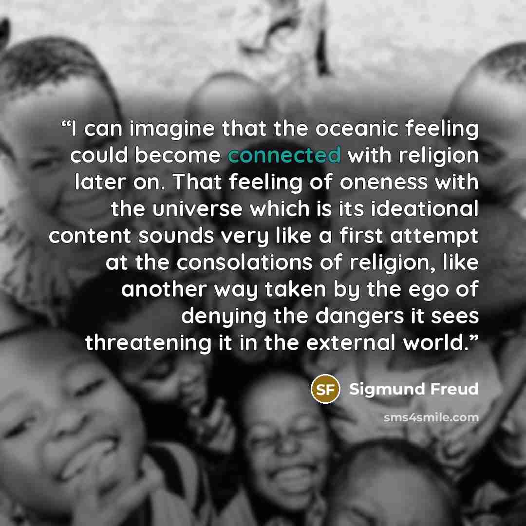 “I can imagine that the oceanic feeling could become connected with religion later on. That feeling of oneness with the universe which is its ideational content sounds very like a first attempt at the consolations of religion, like another way taken by the ego of denying the dangers it sees…” quote by Sigmund Freud