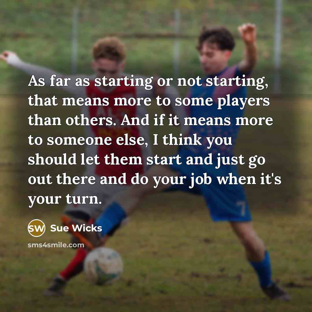 “As far as starting or not starting, that means more to some players than others. And if it means more to someone else, I think you should let them start and just go out there and do your job when it's your turn.” quote by Sue Wicks
