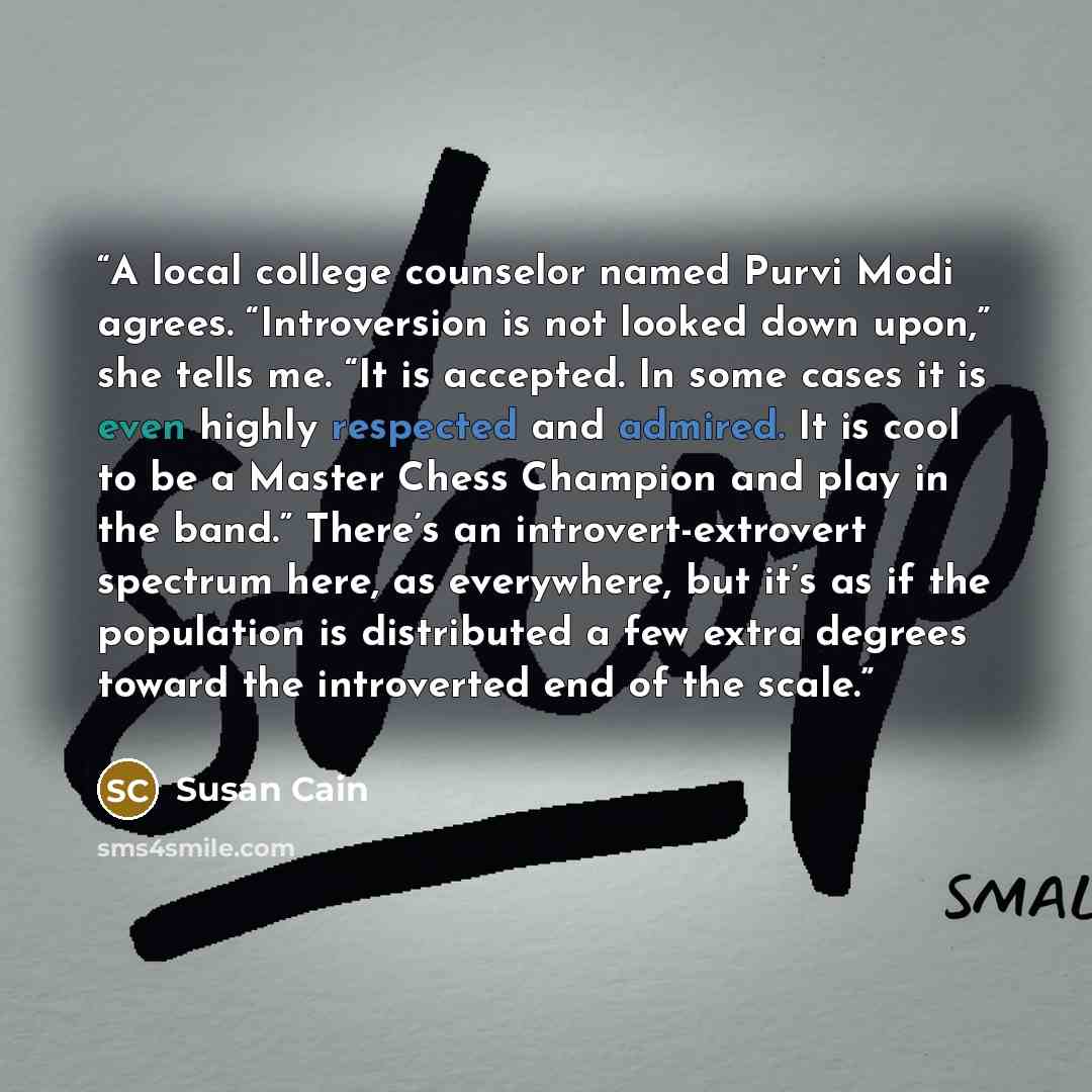“A local college counselor named Purvi Modi agrees. “Introversion is not looked down upon,” she tells me. “It is accepted. In some cases it is even highly respected and admired. It is cool to be a Master Chess Champion and play in the band.” There’s an introvert-extrovert spectrum here, as…” quote by Susan Cain