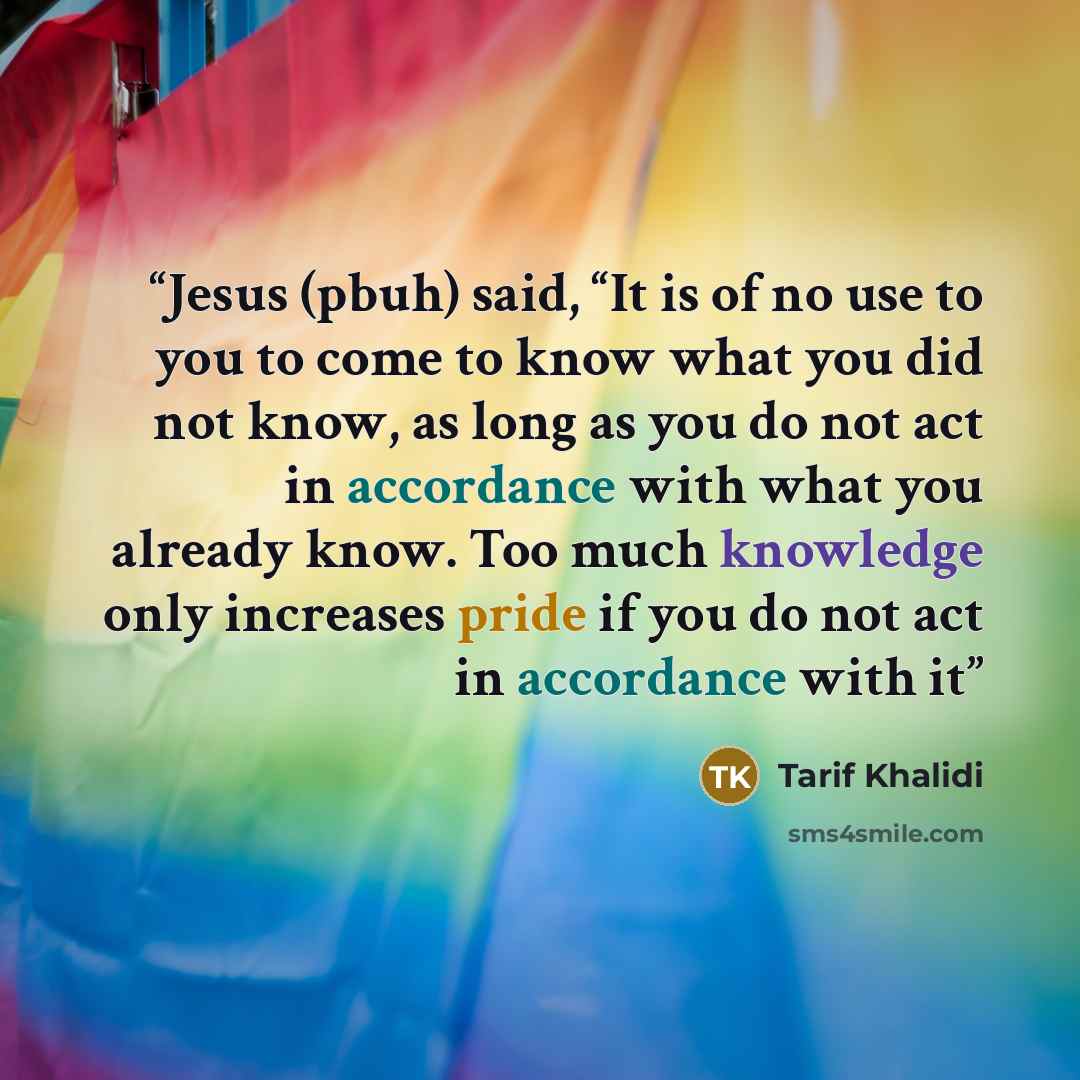 “Jesus (pbuh) said, “It is of no use to you to come to know what you did not know, as long as you do not act in accordance with what you already know. Too much knowledge only increases pride if you do not act in accordance with it” quote by Tarif Khalidi