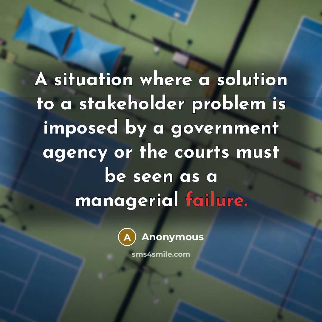 “A situation where a solution to a stakeholder problem is imposed by a government agency or the courts must be seen as a managerial failure.” quote by Anonymous