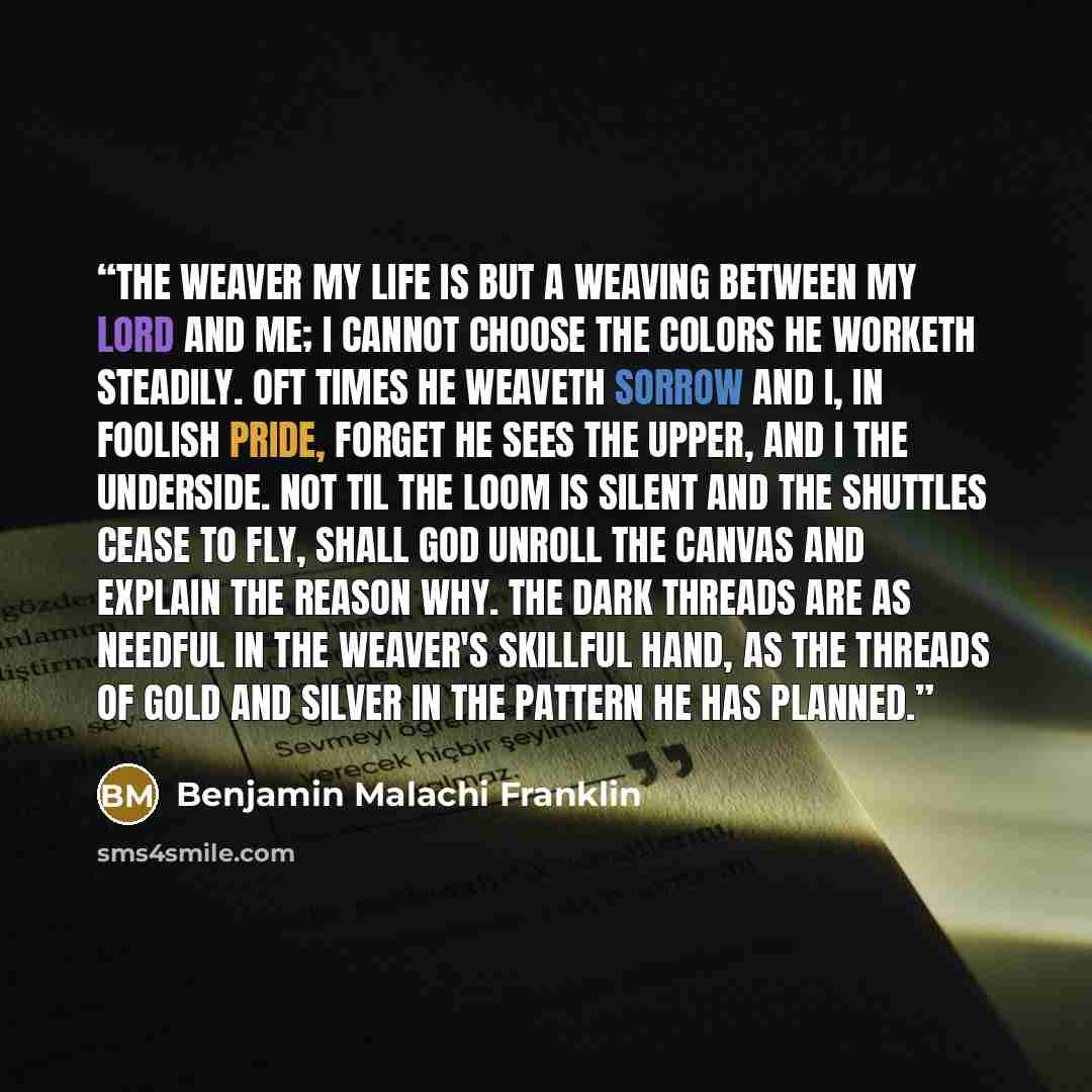 “The Weaver My life is but a weaving between my Lord and me; I cannot choose the colors He worketh steadily. Oft times He weaveth sorrow And I, in foolish pride, Forget He sees the upper, And I the underside. Not til the loom is silent And the shuttles cease to fly, Shall God unroll the canvas And…” quote by Benjamin Malachi Franklin