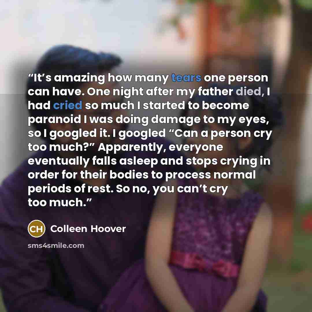 “It’s amazing how many tears one person can have. One night after my father died, I had cried so much I started to become paranoid I was doing damage to my eyes, so I googled it. I googled “Can a person cry too much?” Apparently, everyone eventually falls asleep and stops crying in order for their…” quote by Colleen Hoover