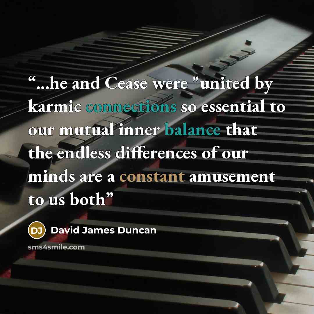 “...he and Cease were "united by karmic connections so essential to our mutual inner balance that the endless differences of our minds are a constant amusement to us both” quote by David James Duncan