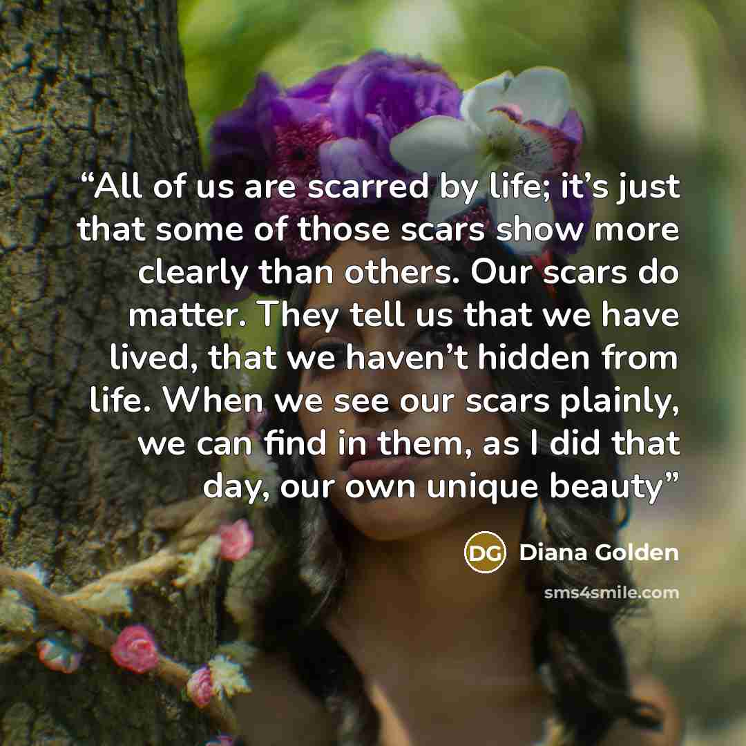 “All of us are scarred by life; it’s just that some of those scars show more clearly than others. Our scars do matter. They tell us that we have lived, that we haven’t hidden from life. When we see our scars plainly, we can find in them, as I did that day, our own unique beauty” quote by Diana Golden