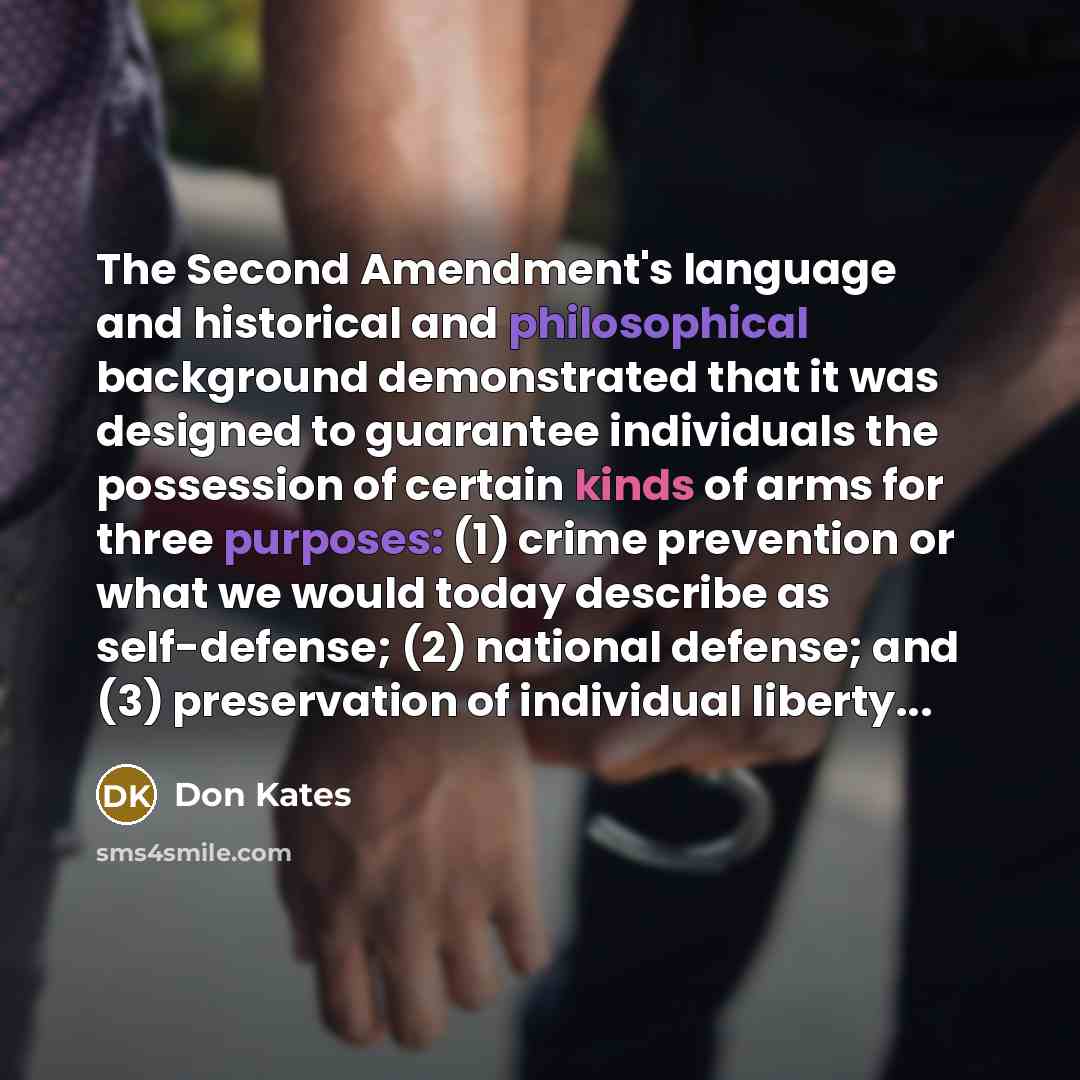 “The Second Amendment's language and historical and philosophical background demonstrated that it was designed to guarantee individuals the possession of certain kinds of arms for three purposes: (1) crime prevention or what we would today describe as self-defense; (2) national defense; and (3)…” quote by Don Kates