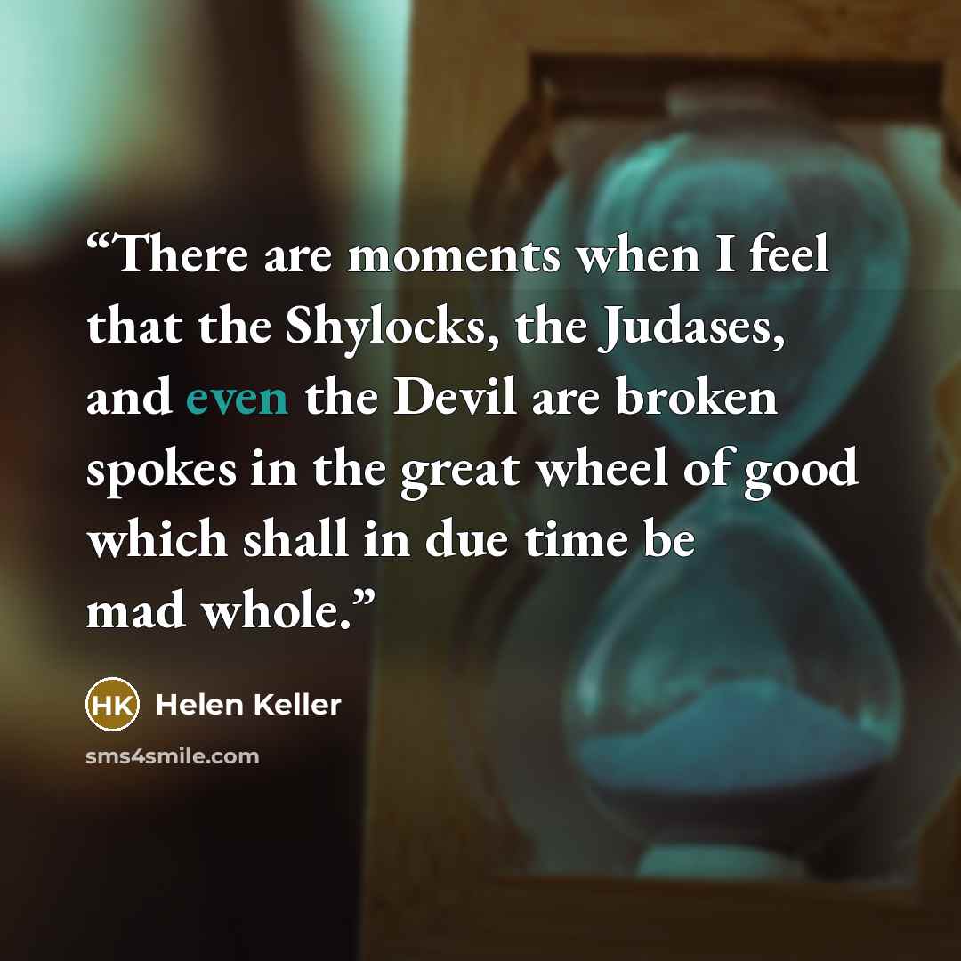 “There are moments when I feel that the Shylocks, the Judases, and even the Devil are broken spokes in the great wheel of good which shall in due time be mad whole.” quote by Helen Keller