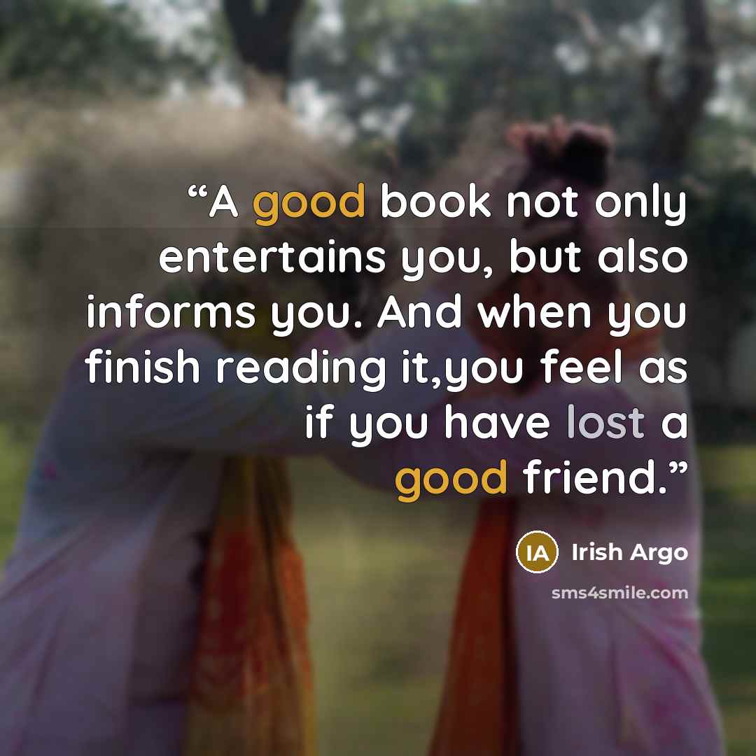 “A good book not only entertains you, but also informs you. And when you finish reading it,you feel as if you have lost a good friend.” quote by Irish Argo
