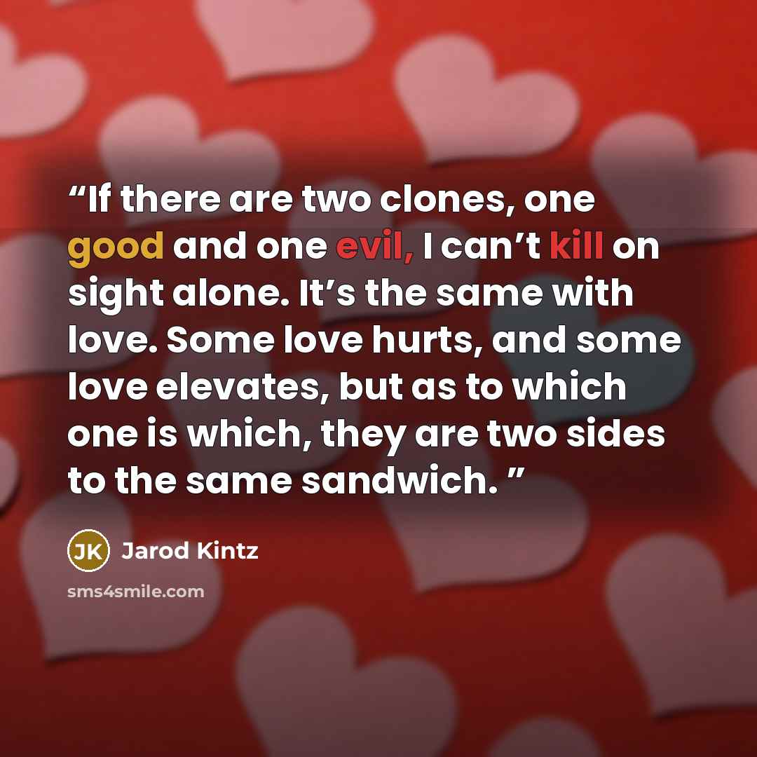 “If there are two clones, one good and one evil, I can’t kill on sight alone. It’s the same with love. Some love hurts, and some love elevates, but as to which one is which, they are two sides to the same sandwich.” quote by Jarod Kintz