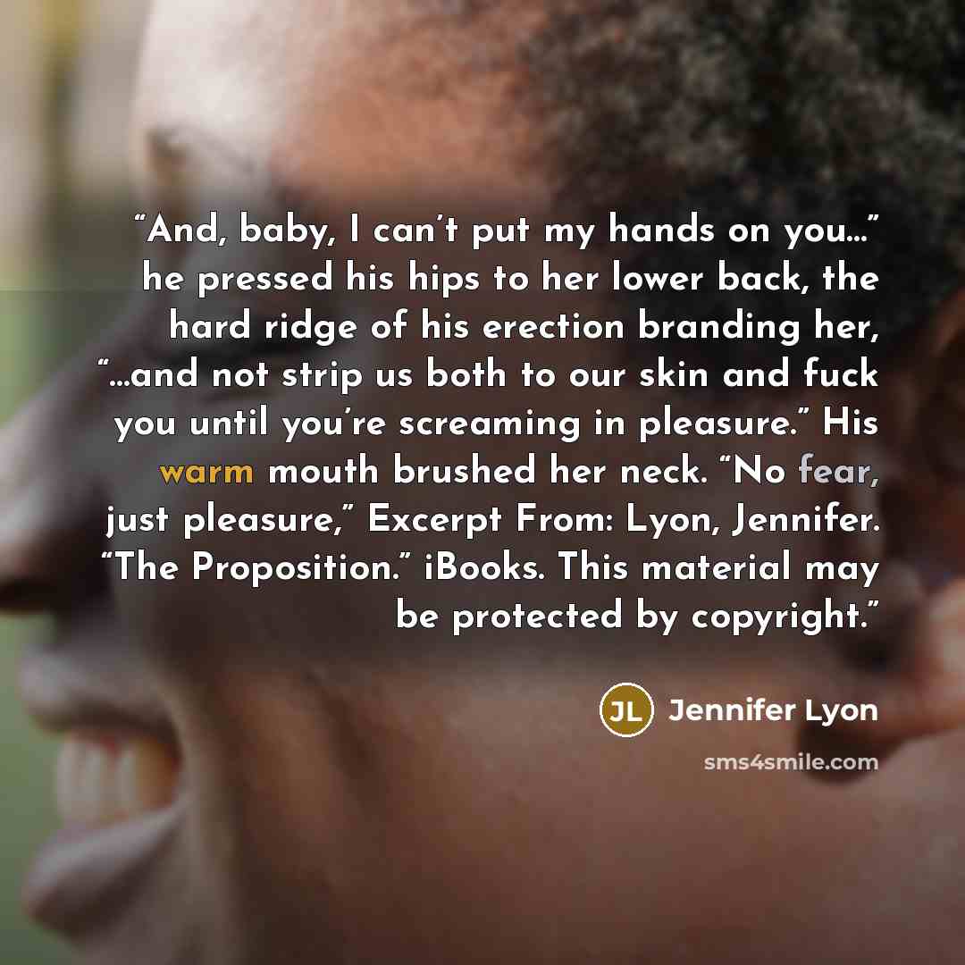 “And, baby, I can’t put my hands on you…” he pressed his hips to her lower back, the hard ridge of his erection branding her, “…and not strip us both to our skin and fuck you until you’re screaming in pleasure.” His warm mouth brushed her neck. “No fear, just pleasure,” Excerpt From: Lyon…” quote by Jennifer Lyon