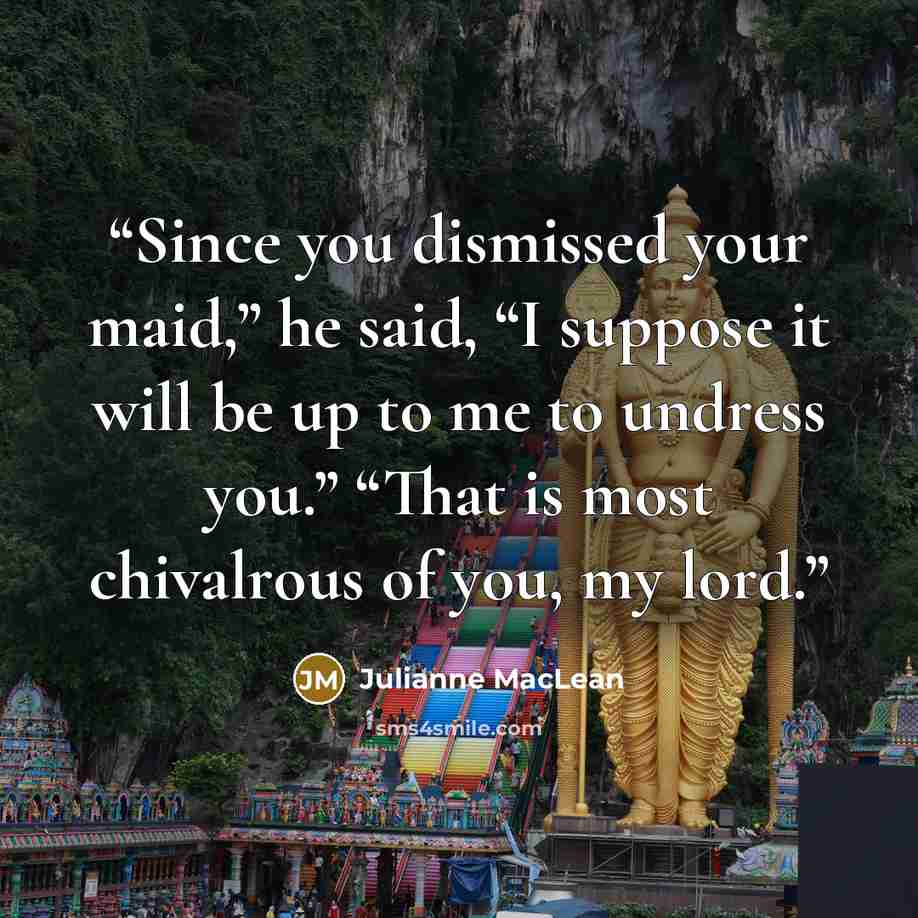 “Since you dismissed your maid,” he said, “I suppose it will be up to me to undress you.” “That is most chivalrous of you, my lord.” quote by Julianne MacLean