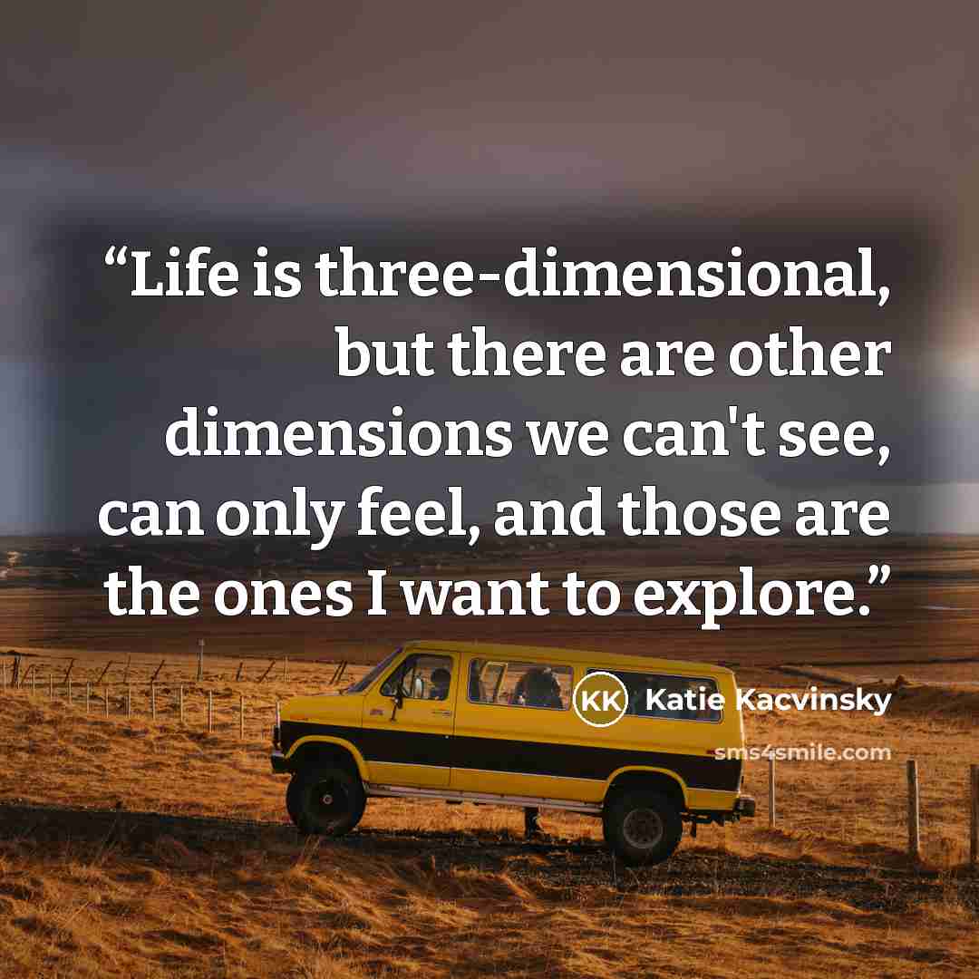 “Life is three-dimensional, but there are other dimensions we can't see, can only feel, and those are the ones I want to explore.” quote by Katie Kacvinsky