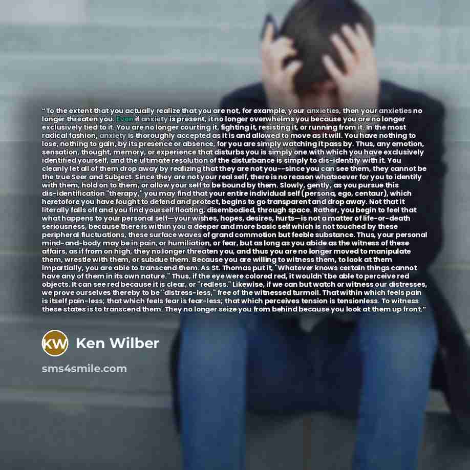 “To the extent that you actually realize that you are not, for example, your anxieties, then your anxieties no longer threaten you. Even if anxiety is present, it no longer overwhelms you because you are no longer exclusively tied to it. You are no longer courting it, fighting it, resisting it, or…” quote by Ken Wilber