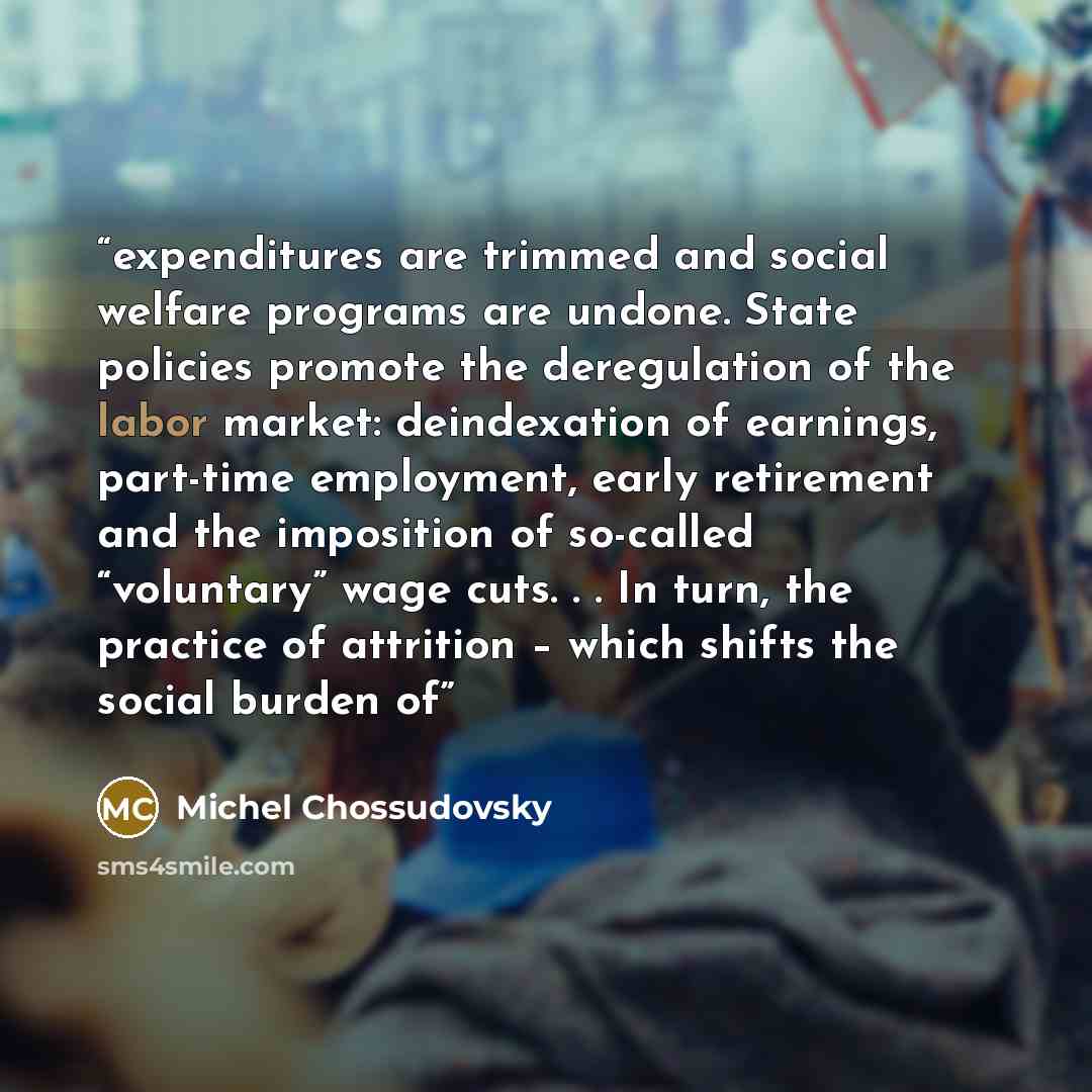 “expenditures are trimmed and social welfare programs are undone. State policies promote the deregulation of the labor market: deindexation of earnings, part-time employment, early retirement and the imposition of so-called “voluntary” wage cuts. . . In turn, the practice of attrition – which…” quote by Michel Chossudovsky