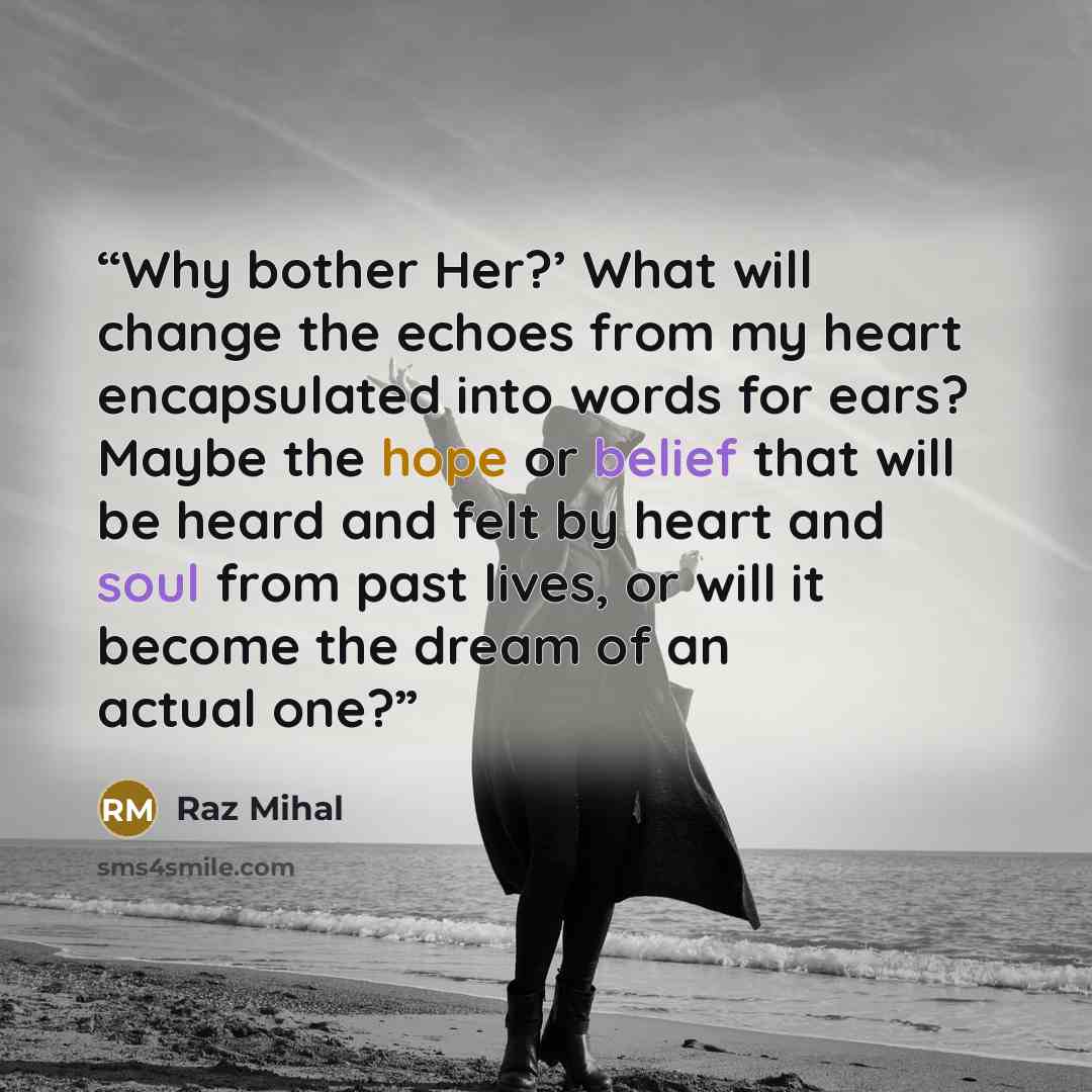 “Why bother Her?’ What will change the echoes from my heart encapsulated into words for ears? Maybe the hope or belief that will be heard and felt by heart and soul from past lives, or will it become the dream of an actual one?” quote by Raz Mihal