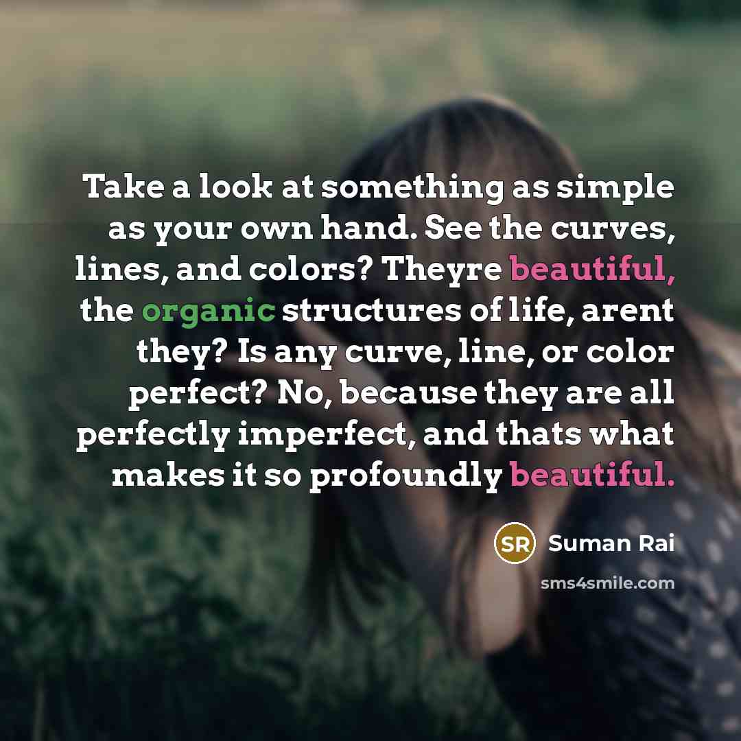 “Take a look at something as simple as your own hand. See the curves, lines, and colors? Theyre beautiful, the organic structures of life, arent they? Is any curve, line, or color perfect? No, because they are all perfectly imperfect, and thats what makes it so profoundly beautiful.” quote by Suman Rai