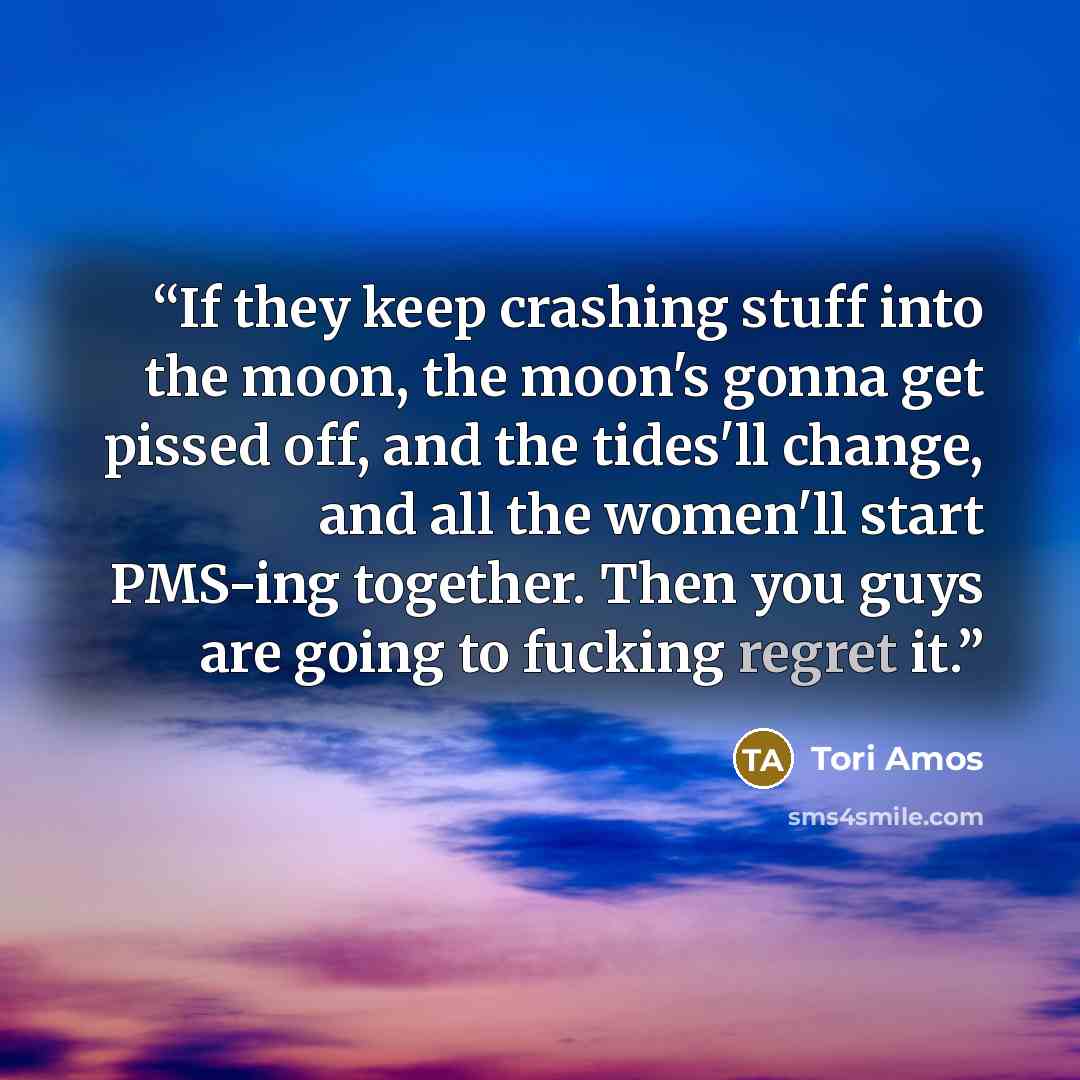 “If they keep crashing stuff into the moon, the moon's gonna get pissed off, and the tides'll change, and all the women'll start PMS-ing together. Then you guys are going to fucking regret it.” quote by Tori Amos