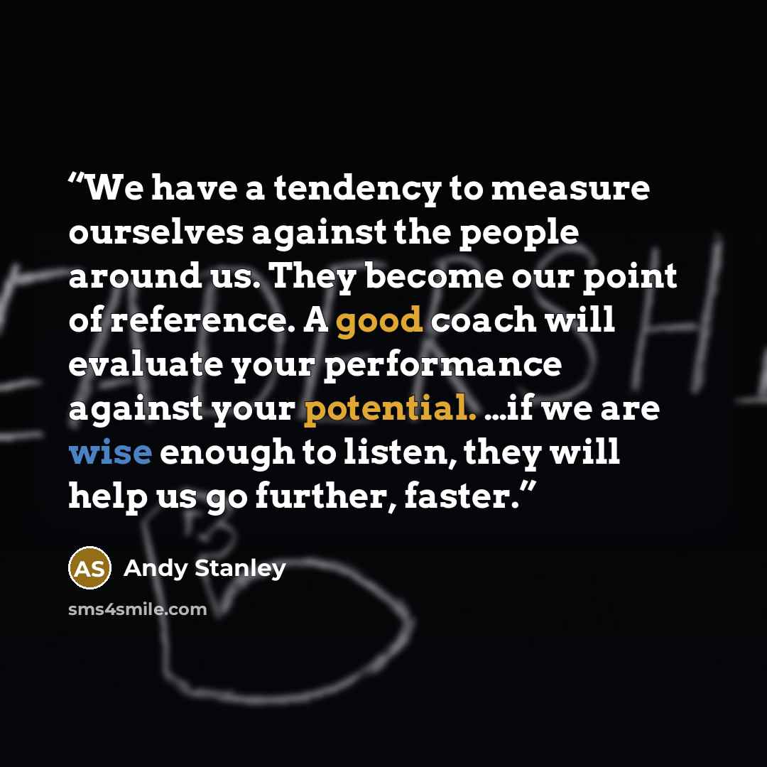 “We have a tendency to measure ourselves against the people around us. They become our point of reference. A good coach will evaluate your performance against your potential. …if we are wise enough to listen, they will help us go further, faster.” quote by Andy Stanley
