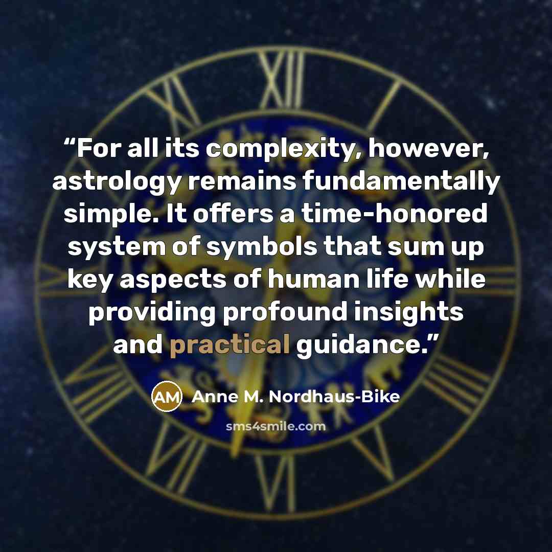 “For all its complexity, however, astrology remains fundamentally simple. It offers a time-honored system of symbols that sum up key aspects of human life while providing profound insights and practical guidance.” quote by Anne M. Nordhaus-Bike