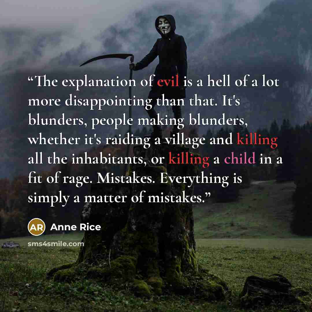 “The explanation of evil is a hell of a lot more disappointing than that. It's blunders, people making blunders, whether it's raiding a village and killing all the inhabitants, or killing a child in a fit of rage. Mistakes. Everything is simply a matter of mistakes.” quote by Anne Rice