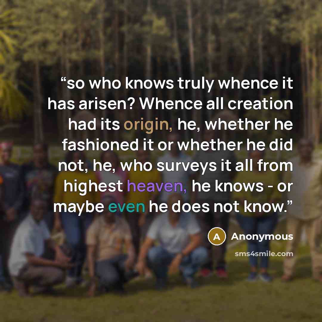 “so who knows truly whence it has arisen? Whence all creation had its origin, he, whether he fashioned it or whether he did not, he, who surveys it all from highest heaven, he knows - or maybe even he does not know.” quote by Anonymous