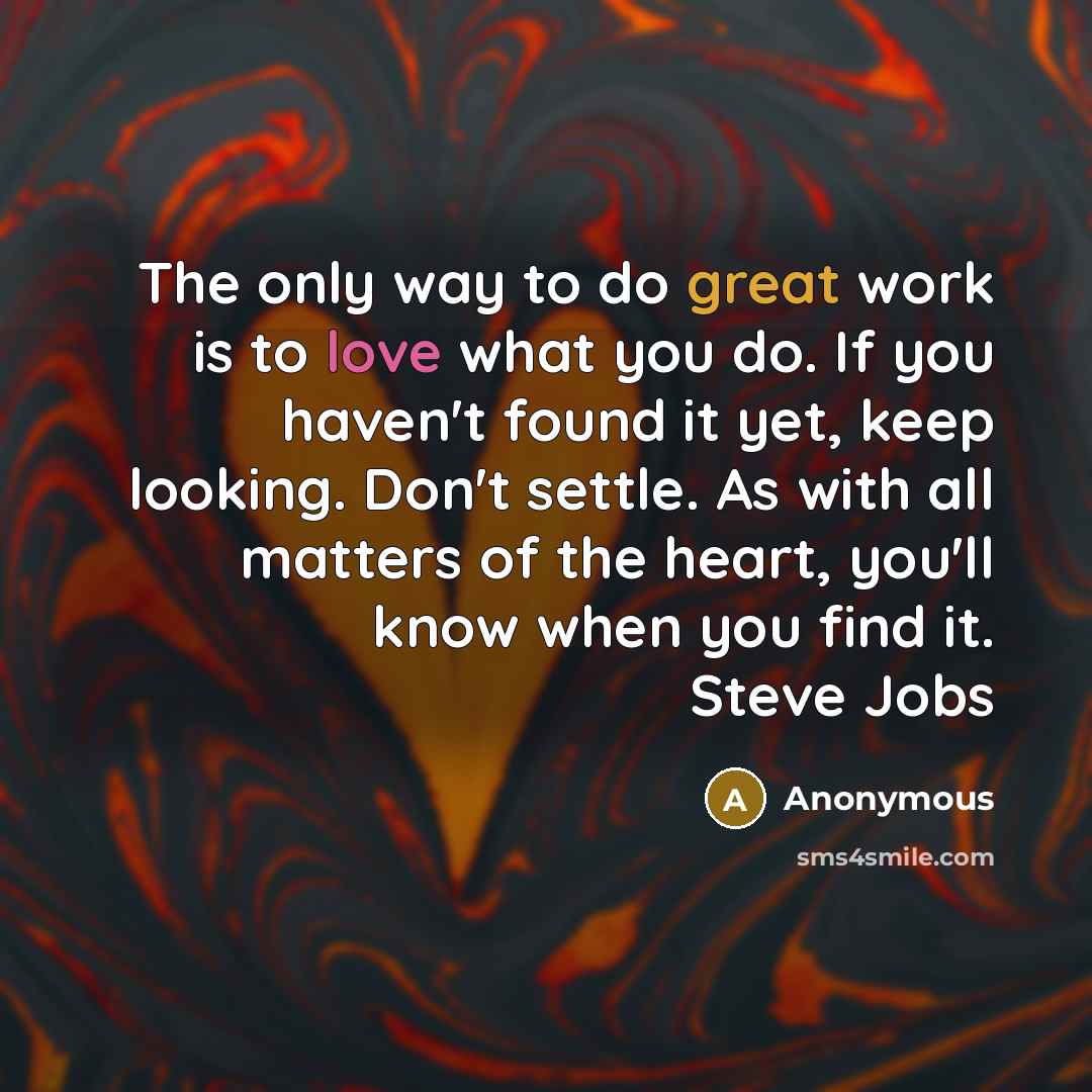 “The only way to do great work is to love what you do. If you haven't found it yet, keep looking. Don't settle. As with all matters of the heart, you'll know when you find it. Steve Jobs” quote by Anonymous