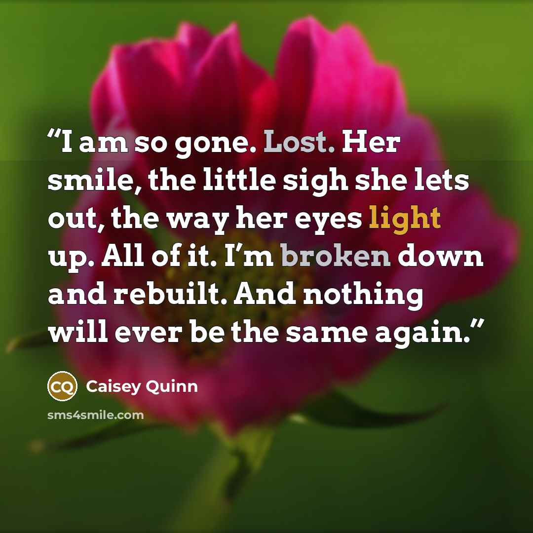 “I am so gone. Lost. Her smile, the little sigh she lets out, the way her eyes light up. All of it. I’m broken down and rebuilt. And nothing will ever be the same again.” quote by Caisey Quinn