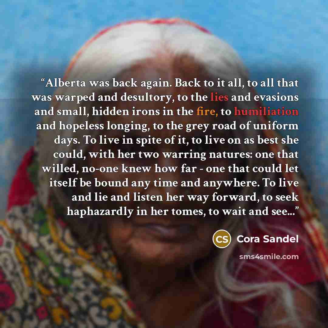 “Alberta was back again. Back to it all, to all that was warped and desultory, to the lies and evasions and small, hidden irons in the fire, to humiliation and hopeless longing, to the grey road of uniform days. To live in spite of it, to live on as best she could, with her two warring natures: one…” quote by Cora Sandel