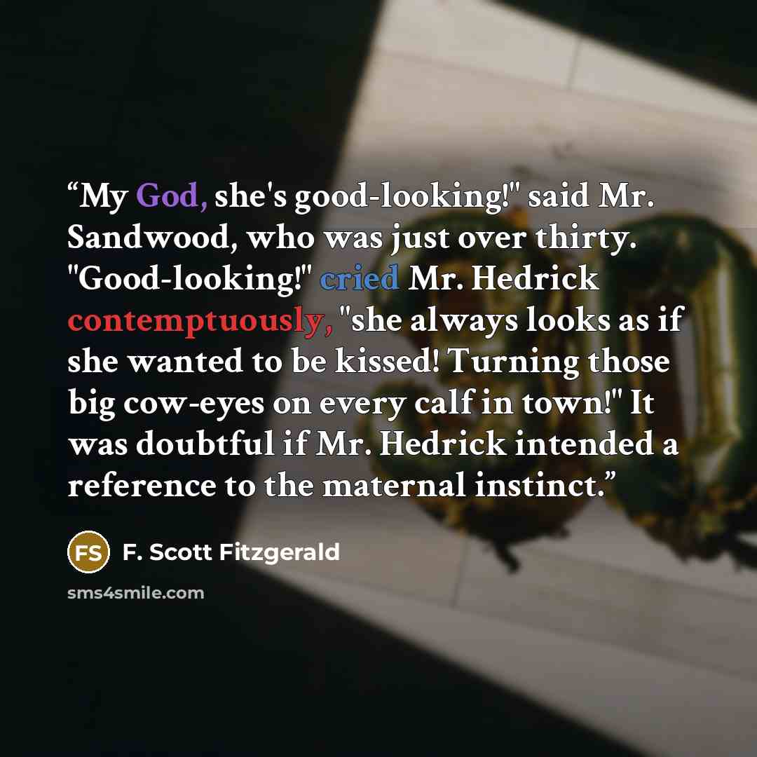“My God, she's good-looking!" said Mr. Sandwood, who was just over thirty. "Good-looking!" cried Mr. Hedrick contemptuously, "she always looks as if she wanted to be kissed! Turning those big cow-eyes on every calf in town!" It was doubtful if Mr. Hedrick intended a reference to the maternal…” quote by F. Scott Fitzgerald