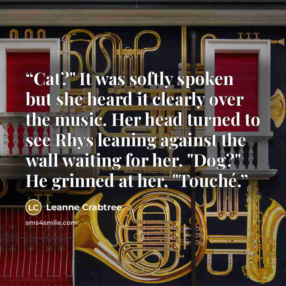 “Cat?" It was softly spoken but she heard it clearly over the music. Her head turned to see Rhys leaning against the wall waiting for her. "Dog?" He grinned at her, "Touché.” quote by Leanne Crabtree
