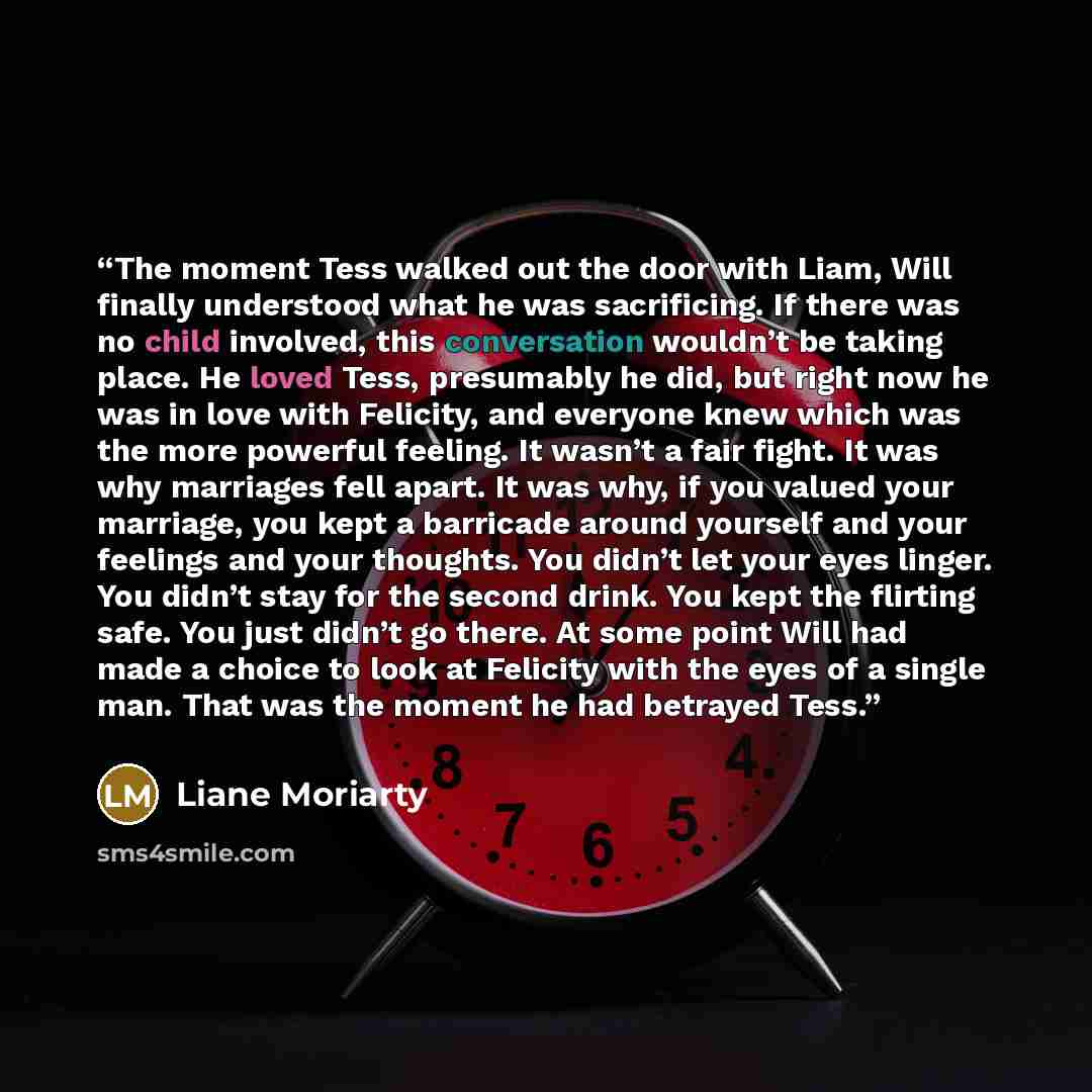 “The moment Tess walked out the door with Liam, Will finally understood what he was sacrificing. If there was no child involved, this conversation wouldn’t be taking place. He loved Tess, presumably he did, but right now he was in love with Felicity, and everyone knew which was the more powerful…” quote by Liane Moriarty