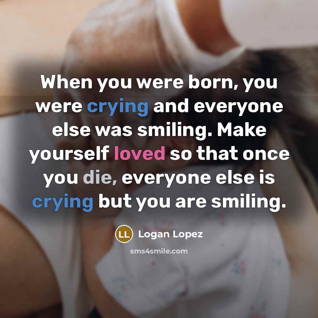 “When you were born, you were crying and everyone else was smiling. Make yourself loved so that once you die, everyone else is crying but you are smiling.” quote by Logan Lopez