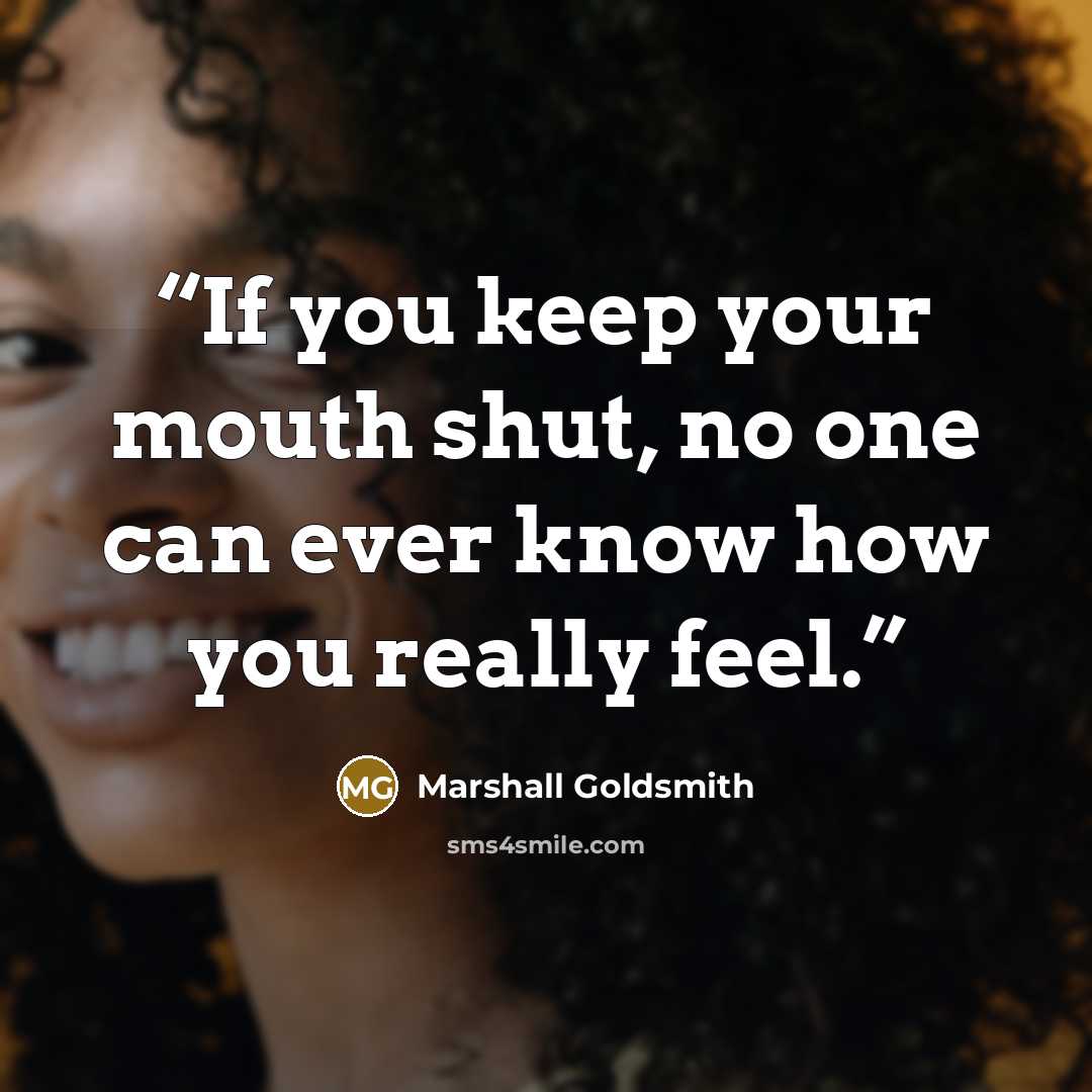 “If you keep your mouth shut, no one can ever know how you really feel.” quote by Marshall Goldsmith