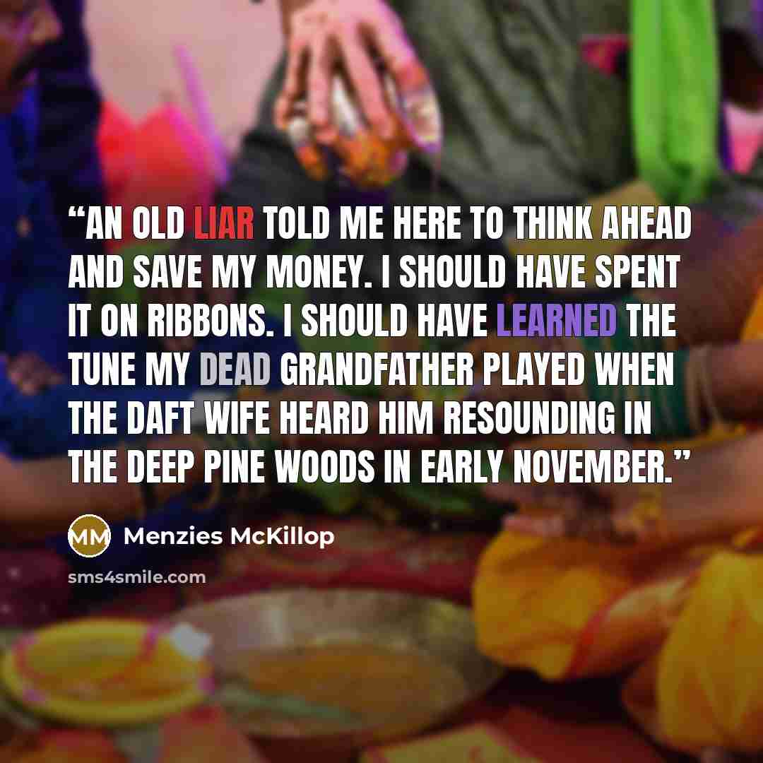 “An old liar told me here To think ahead and save my money. I should have spent it on ribbons. I should have learned the tune my dead grandfather played When the daft wife heard him resounding In the deep pine woods in early November.” quote by Menzies McKillop
