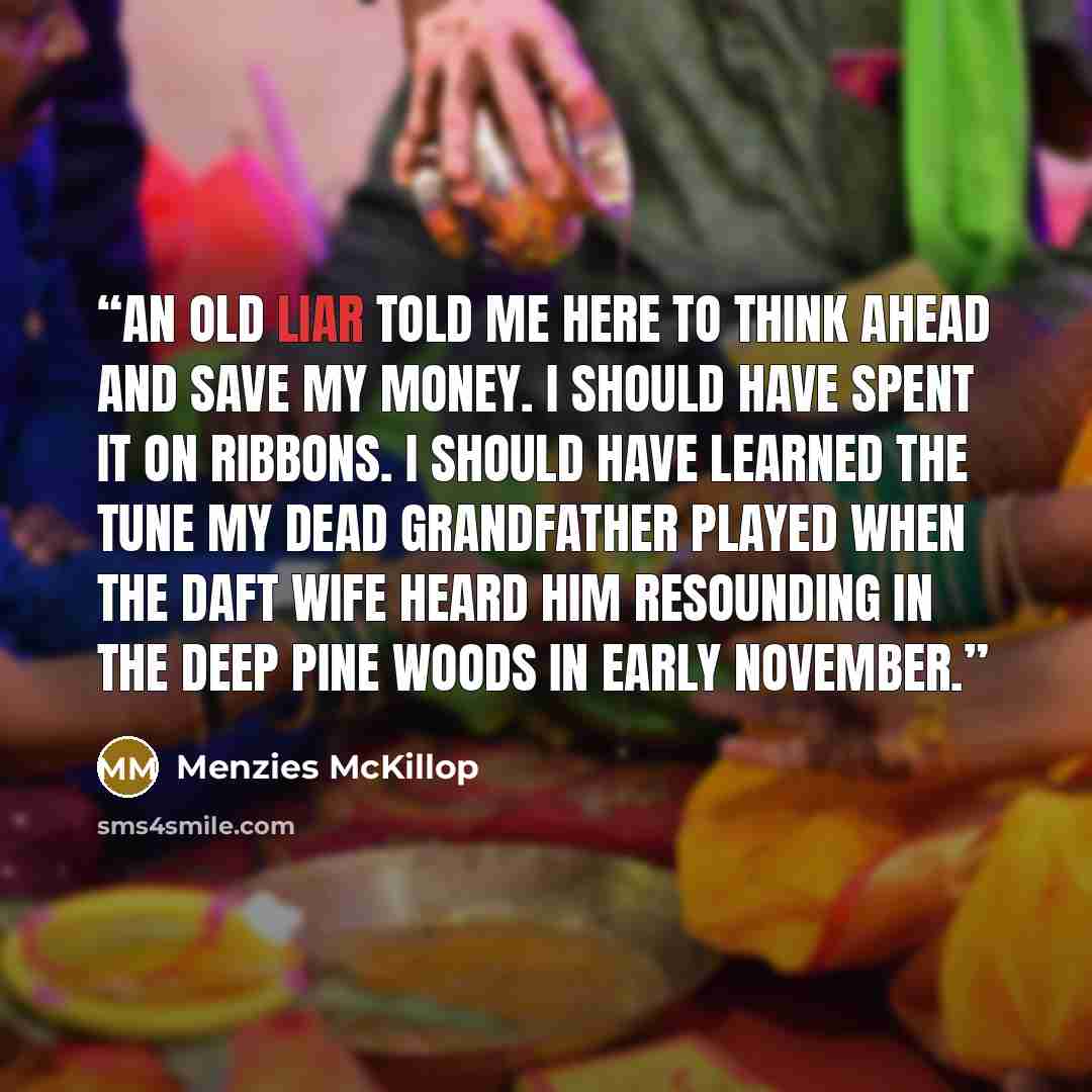 “An old liar told me here To think ahead and save my money. I should have spent it on ribbons. I should have learned the tune my dead grandfather played When the daft wife heard him resounding In the deep pine woods in early November.” quote by Menzies McKillop