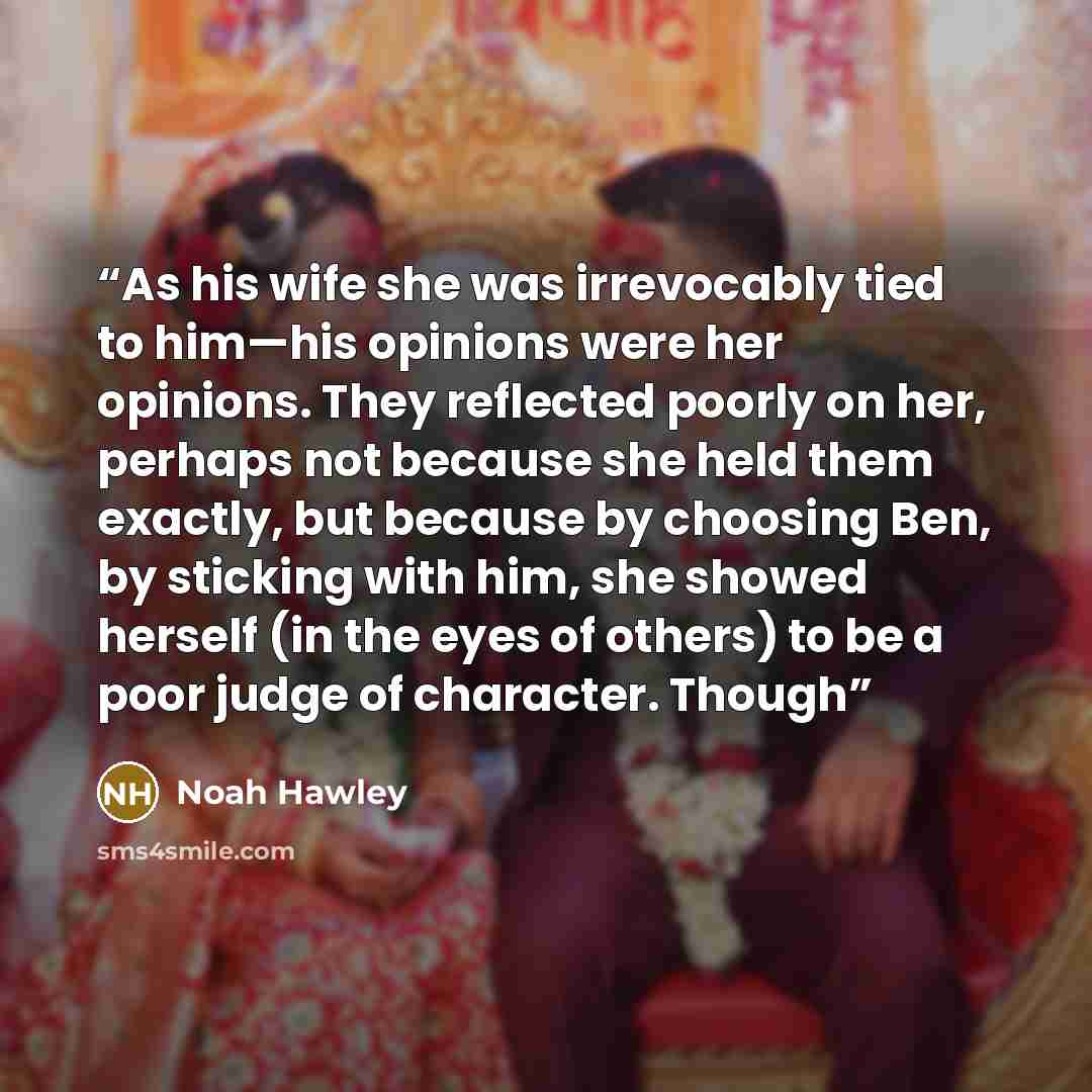 “As his wife she was irrevocably tied to him—his opinions were her opinions. They reflected poorly on her, perhaps not because she held them exactly, but because by choosing Ben, by sticking with him, she showed herself (in the eyes of others) to be a poor judge of character. Though” quote by Noah Hawley