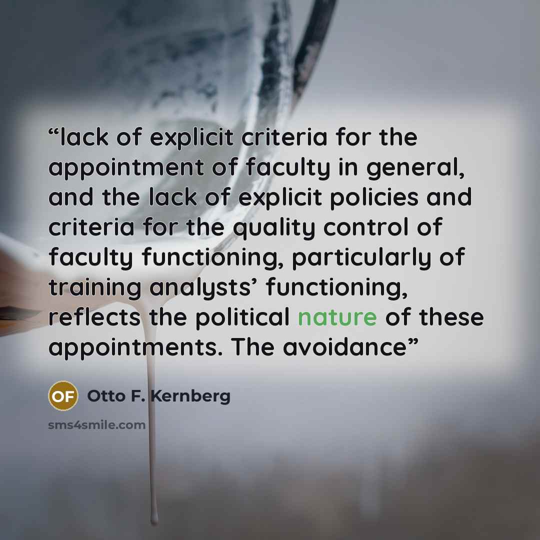 “lack of explicit criteria for the appointment of faculty in general, and the lack of explicit policies and criteria for the quality control of faculty functioning, particularly of training analysts’ functioning, reflects the political nature of these appointments. The avoidance” quote by Otto F. Kernberg