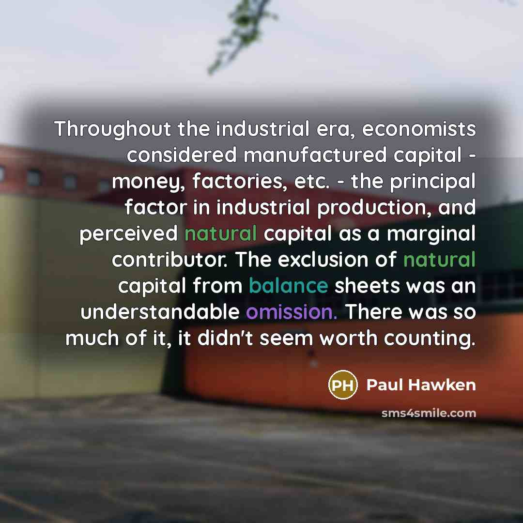 “Throughout the industrial era, economists considered manufactured capital - money,…” quote by Paul Hawken