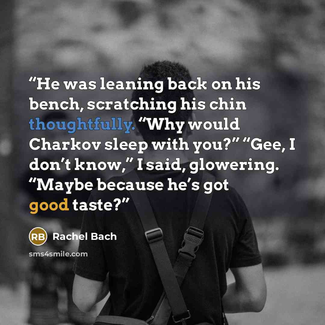“He was leaning back on his bench, scratching his chin thoughtfully. “Why would Charkov sleep with you?” “Gee, I don’t know,” I said, glowering. “Maybe because he’s got good taste?” quote by Rachel Bach