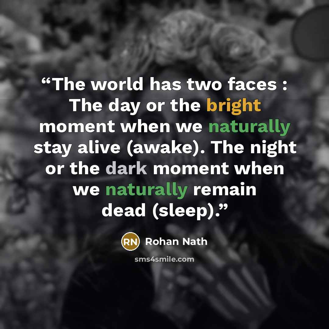 “The world has two faces : The day or the bright moment when we naturally stay alive (awake). The night or the dark moment when we naturally remain dead (sleep).” quote by Rohan Nath