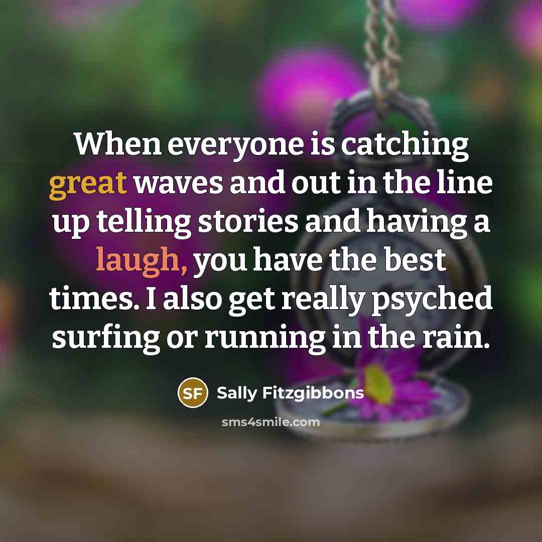 “When everyone is catching great waves and out in the line up telling stories and having a laugh, you have the best times. I also get really psyched surfing or running in the rain.” quote by Sally Fitzgibbons