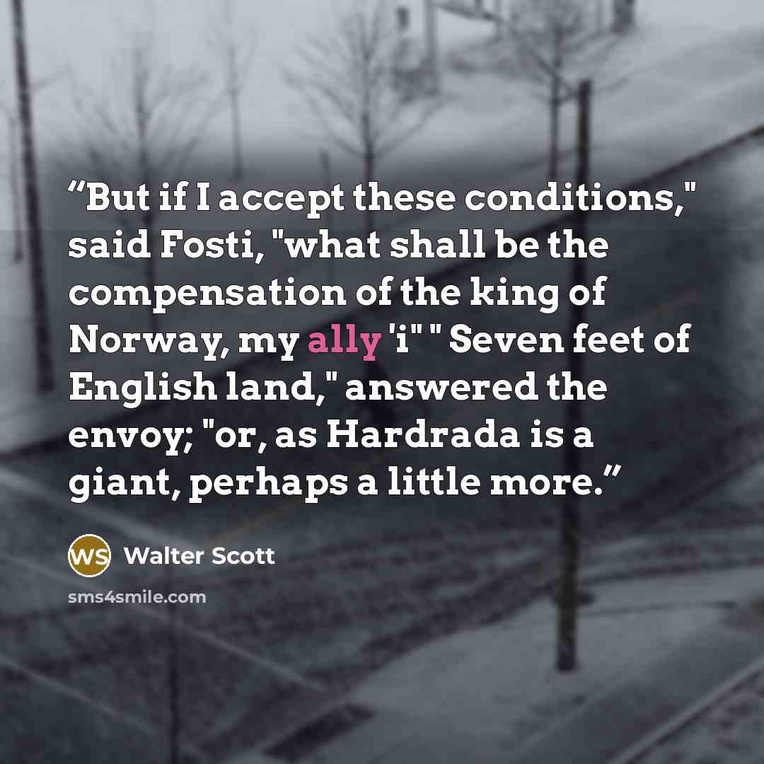 “But if I accept these conditions," said Fosti, "what shall be the compensation of the king of Norway, my ally 'i" " Seven feet of English land," answered the envoy; "or, as Hardrada is a giant, perhaps a little more.” quote by Walter Scott