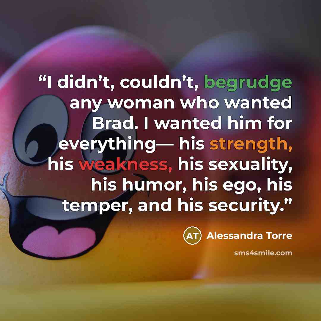 “I didn’t, couldn’t, begrudge any woman who wanted Brad. I wanted him for everything— his strength, his weakness, his sexuality, his humor, his ego, his temper, and his security.” quote by Alessandra Torre