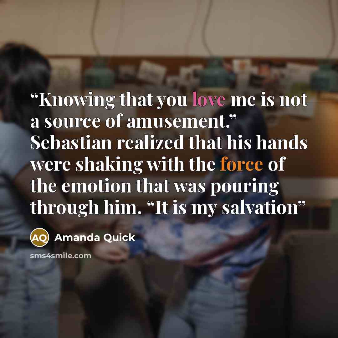 “Knowing that you love me is not a source of amusement.” Sebastian realized that his hands were shaking with the force of the emotion that was pouring through him. “It is my salvation” quote by Amanda Quick