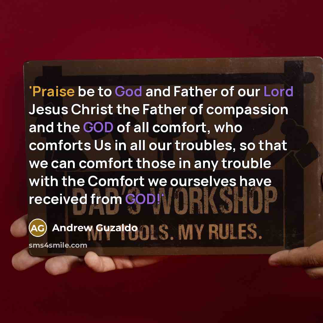 “'Praise be to God and Father of our Lord Jesus Christ the Father of compassion and the GOD of all comfort, who comforts Us in all our troubles, so that we can comfort those in any trouble with the Comfort we ourselves have received from GOD!'” quote by Andrew Guzaldo