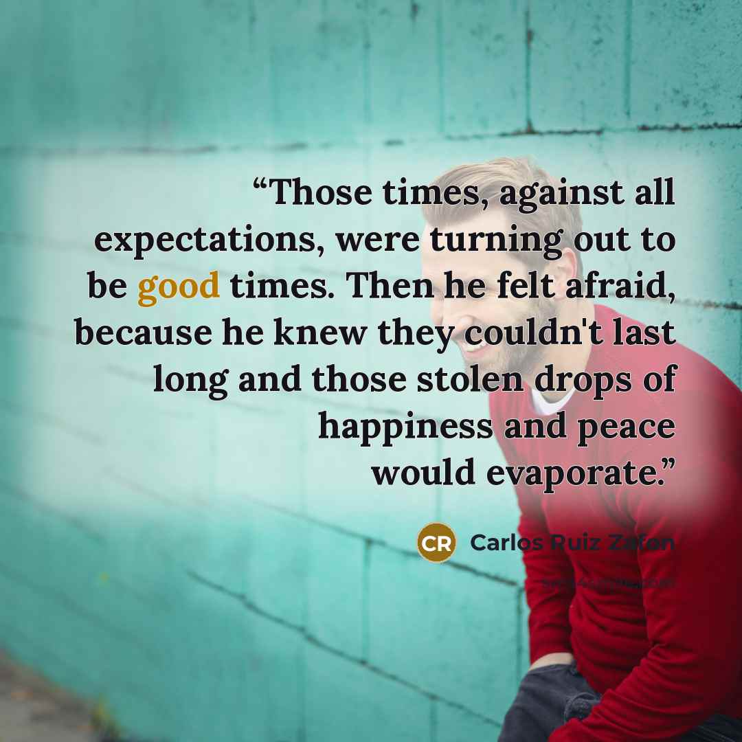 “Those times, against all expectations, were turning out to be good times. Then he felt afraid, because he knew they couldn't last long and those stolen drops of happiness and peace would evaporate.” quote by Carlos Ruiz Zafón