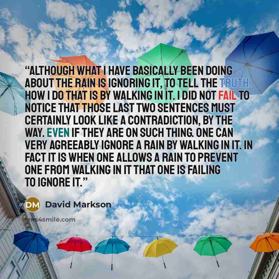 “Although what I have basically been doing about the rain is ignoring it, to tell the truth. How I do that is by walking in it. I did not fail to notice that those last two sentences must certainly look like a contradiction, by the way. Even if they are on such thing. One can very agreeably ignore…” quote by David Markson