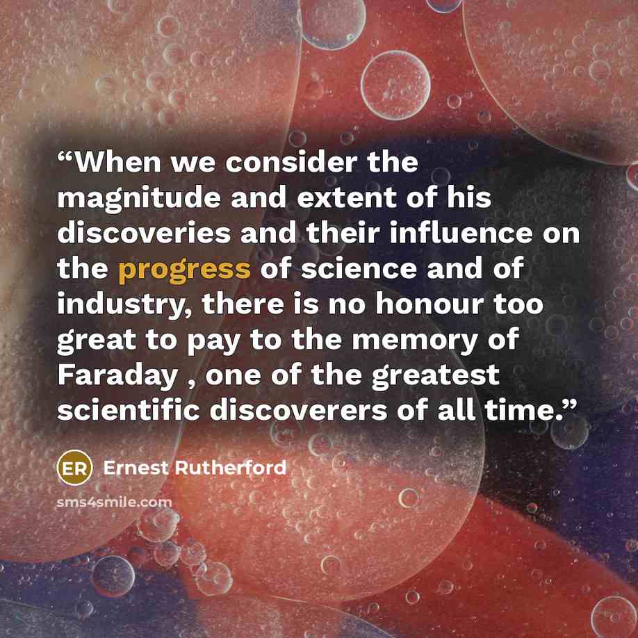 “When we consider the magnitude and extent of his discoveries and their influence on the progress of science and of industry, there is no honour too great to pay to the memory of Faraday , one of the greatest scientific discoverers of all time.” quote by Ernest Rutherford