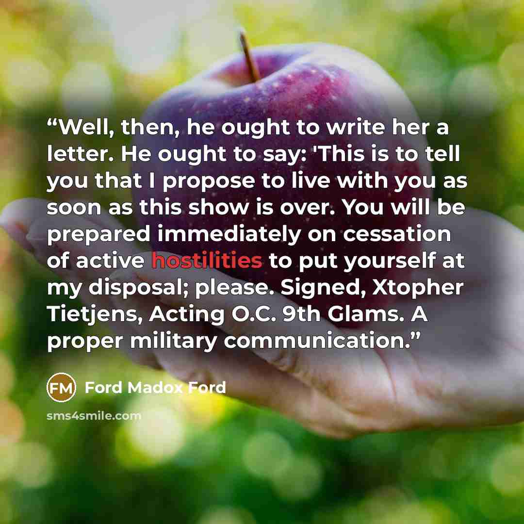 “Well, then, he ought to write her a letter. He ought to say: 'This is to tell you that I propose to live with you as soon as this show is over. You will be prepared immediately on cessation of active hostilities to put yourself at my disposal; please. Signed, Xtopher Tietjens, Acting O.C. 9th…” quote by Ford Madox Ford