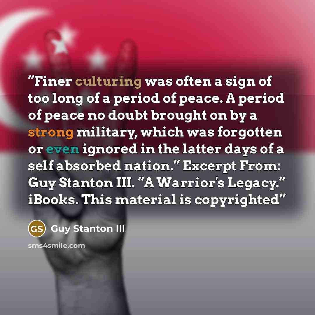 “Finer culturing was often a sign of too long of a period of peace. A period of peace no doubt brought on by a strong military, which was forgotten or even ignored in the latter days of a self absorbed nation.” Excerpt From: Guy Stanton III. “A Warrior's Legacy.” iBooks. This material is copyrighted” quote by Guy Stanton III